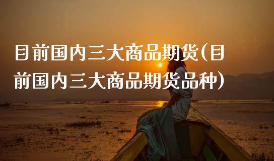 目前国内三大商品期货(目前国内三大商品期货品种)_https://www.zztgc.com_黄金期货_第1张