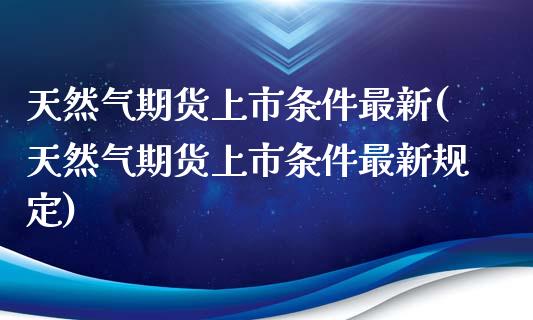 天然气期货上市条件最新(天然气期货上市条件最新规定)_https://www.zztgc.com_期货入门_第1张