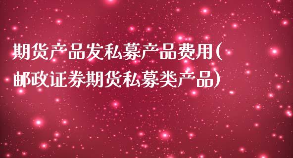 期货产品发私募产品费用(邮政证券期货私募类产品)_https://www.zztgc.com_期货行情_第1张