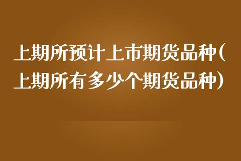 上期所预计上市期货品种(上期所有多少个期货品种)_https://www.zztgc.com_原油期货_第1张