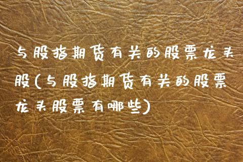 与股指期货有关的股票龙头股(与股指期货有关的股票龙头股票有哪些)_https://www.zztgc.com_期货直播_第1张