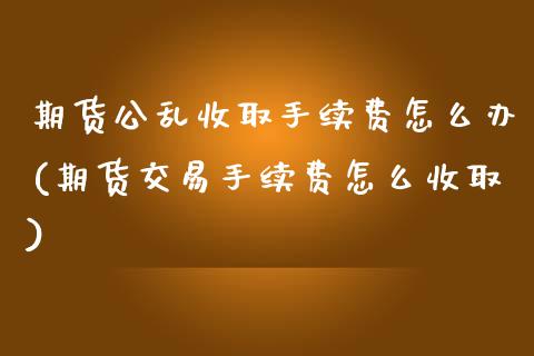 期货公乱收取手续费怎么办(期货交易手续费怎么收取)_https://www.zztgc.com_期货开户_第1张