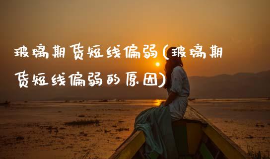 玻璃期货短线偏弱(玻璃期货短线偏弱的原因)_https://www.zztgc.com_期货直播_第1张