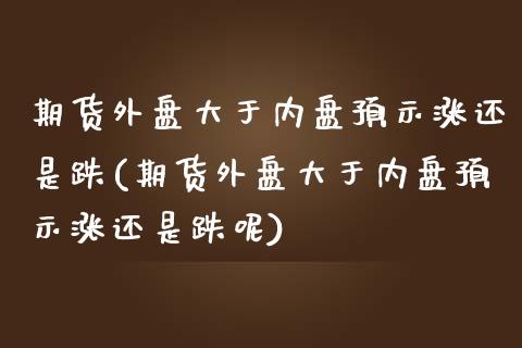 期货外盘大于内盘预示涨还是跌(期货外盘大于内盘预示涨还是跌呢)_https://www.zztgc.com_期货直播_第1张