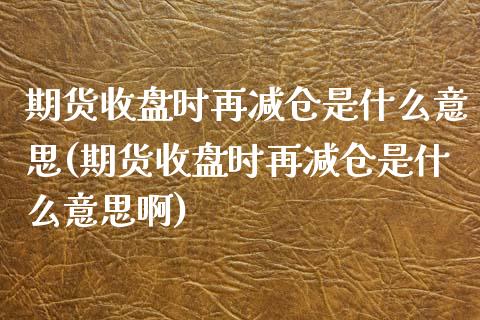 期货收盘时再减仓是什么意思(期货收盘时再减仓是什么意思啊)_https://www.zztgc.com_期货入门_第1张