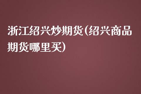 浙江绍兴炒期货(绍兴商品期货哪里买)_https://www.zztgc.com_原油期货_第1张