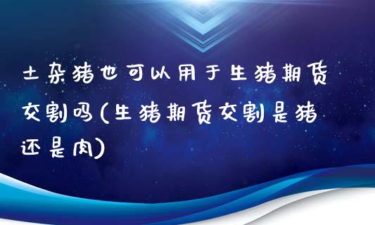 土杂猪也可以用于生猪期货交割吗(生猪期货交割是猪还是肉)_https://www.zztgc.com_原油期货_第1张