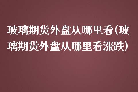 玻璃期货外盘从哪里看(玻璃期货外盘从哪里看涨跌)_https://www.zztgc.com_期货行情_第1张