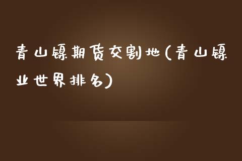 青山镍期货交割地(青山镍业世界排名)_https://www.zztgc.com_期货行情_第1张