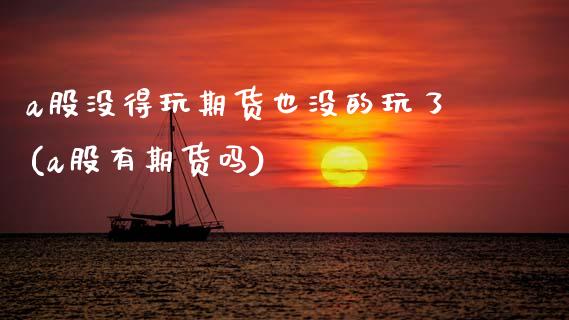 a股没得玩期货也没的玩了(a股有期货吗)_https://www.zztgc.com_原油期货_第1张