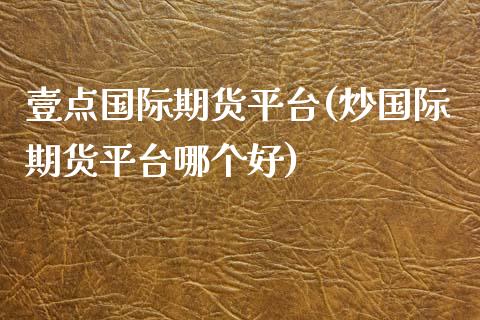壹点国际期货平台(炒国际期货平台哪个好)_https://www.zztgc.com_黄金期货_第1张