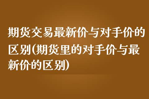期货交易最新价与对手价的区别(期货里的对手价与最新价的区别)_https://www.zztgc.com_原油期货_第1张