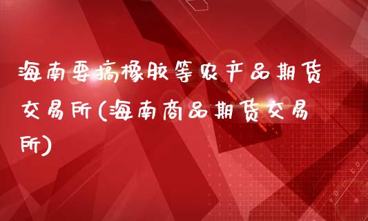 海南要搞橡胶等农产品期货交易所(海南商品期货交易所)_https://www.zztgc.com_期货行情_第1张