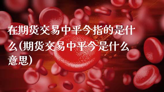 在期货交易中平今指的是什么(期货交易中平今是什么意思)_https://www.zztgc.com_期货行情_第1张