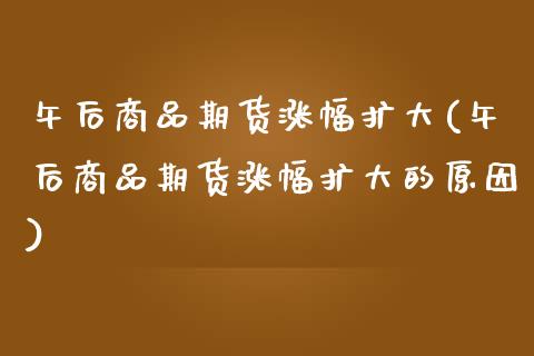 午后商品期货涨幅扩大(午后商品期货涨幅扩大的原因)_https://www.zztgc.com_期货行情_第1张