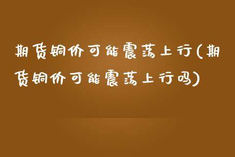 期货铜价可能震荡上行(期货铜价可能震荡上行吗)_https://www.zztgc.com_期货直播_第1张