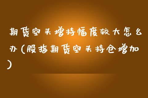 期货空头增持幅度较大怎么办(股指期货空头持仓增加)_https://www.zztgc.com_期货直播_第1张