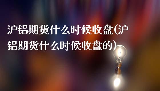 沪铝期货什么时候收盘(沪铝期货什么时候收盘的)_https://www.zztgc.com_原油期货_第1张