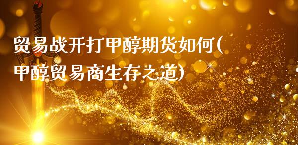贸易战开打甲醇期货如何(甲醇贸易商生存之道)_https://www.zztgc.com_期货入门_第1张