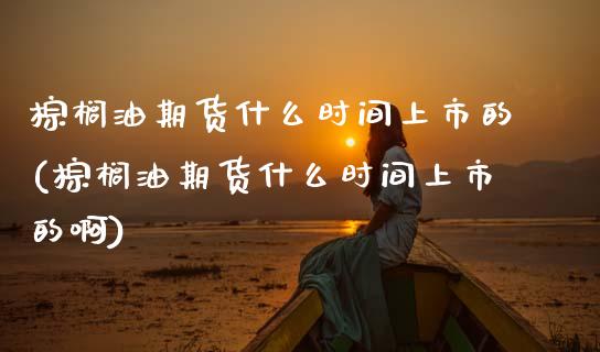 棕榈油期货什么时间上市的(棕榈油期货什么时间上市的啊)_https://www.zztgc.com_期货入门_第1张