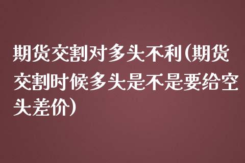 期货交割对多头不利(期货交割时候多头是不是要给空头差价)_https://www.zztgc.com_期货入门_第1张
