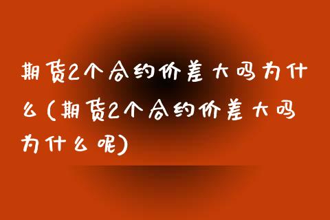 期货2个合约价差大吗为什么(期货2个合约价差大吗为什么呢)_https://www.zztgc.com_期货行情_第1张