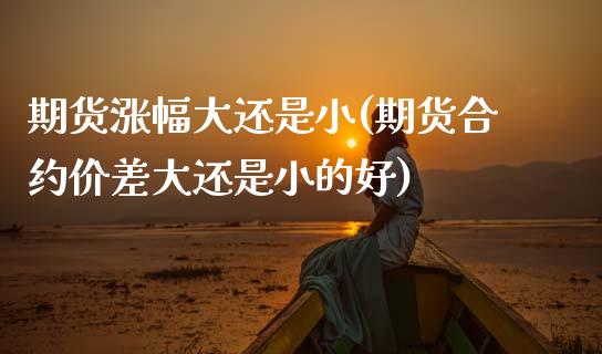 期货涨幅大还是小(期货合约价差大还是小的好)_https://www.zztgc.com_期货直播_第1张
