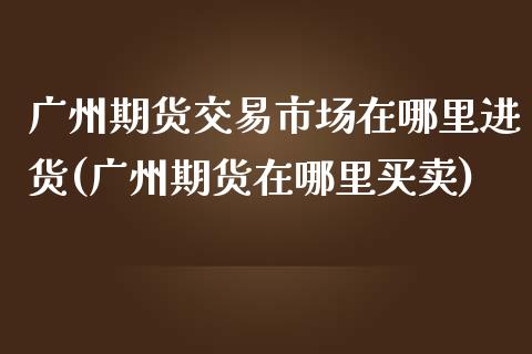 广州期货交易市场在哪里进货(广州期货在哪里买卖)_https://www.zztgc.com_期货开户_第1张