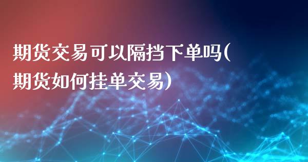 期货交易可以隔挡下单吗(期货如何挂单交易)_https://www.zztgc.com_期货开户_第1张