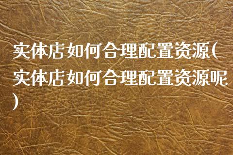 实体店如何合理配置资源(实体店如何合理配置资源呢)_https://www.zztgc.com_期货直播_第1张