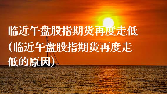 临近午盘股指期货再度走低(临近午盘股指期货再度走低的原因)_https://www.zztgc.com_期货行情_第1张