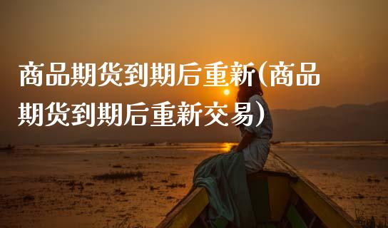 商品期货到期后重新(商品期货到期后重新交易)_https://www.zztgc.com_期货直播_第1张