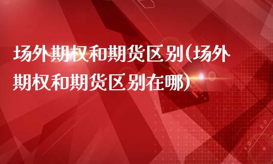 场外期权和期货区别(场外期权和期货区别在哪)_https://www.zztgc.com_原油期货_第1张