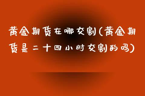 黄金期货在哪交割(黄金期货是二十四小时交割的吗)_https://www.zztgc.com_期货直播_第1张