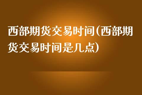 西部期货交易时间(西部期货交易时间是几点)_https://www.zztgc.com_期货直播_第1张
