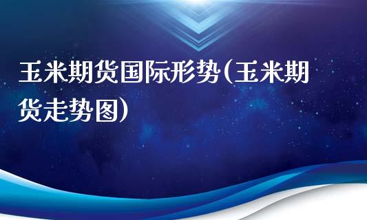 玉米期货国际形势(玉米期货走势图)_https://www.zztgc.com_期货行情_第1张