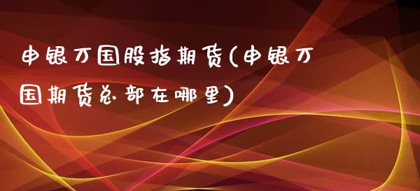申银万国股指期货(申银万国期货总部在哪里)_https://www.zztgc.com_原油期货_第1张