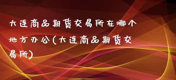大连商品期货交易所在哪个地方办公(大连商品期货交易所)_https://www.zztgc.com_期货直播_第1张
