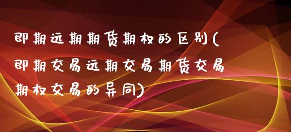 即期远期期货期权的区别(即期交易远期交易期货交易期权交易的异同)_https://www.zztgc.com_原油期货_第1张