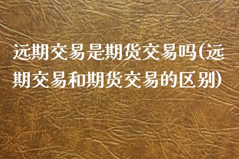 远期交易是期货交易吗(远期交易和期货交易的区别)_https://www.zztgc.com_期货入门_第1张
