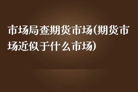 市场局查期货市场(期货市场近似于什么市场)_https://www.zztgc.com_原油期货_第1张