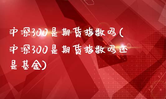 沪深300是期货指数吗(沪深300是期货指数吗还是基金)_https://www.zztgc.com_原油期货_第1张