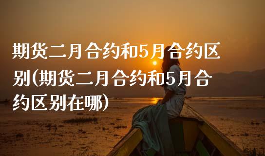 期货二月合约和5月合约区别(期货二月合约和5月合约区别在哪)_https://www.zztgc.com_原油期货_第1张