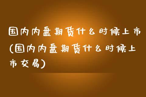 国内内盘期货什么时候上市(国内内盘期货什么时候上市交易)_https://www.zztgc.com_期货行情_第1张
