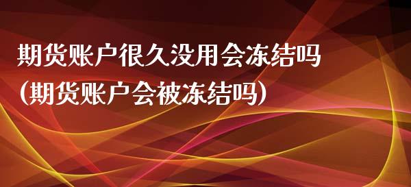 期货账户很久没用会冻结吗(期货账户会被冻结吗)_https://www.zztgc.com_期货入门_第1张