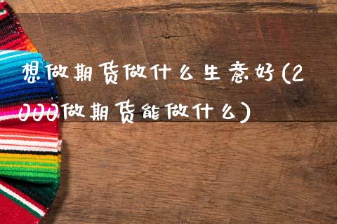 想做期货做什么生意好(2000做期货能做什么)_https://www.zztgc.com_期货开户_第1张