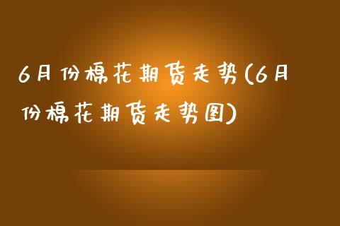 6月份棉花期货走势(6月份棉花期货走势图)_https://www.zztgc.com_原油期货_第1张