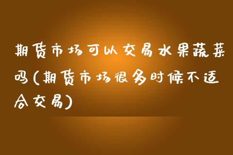 期货市场可以交易水果蔬菜吗(期货市场很多时候不适合交易)_https://www.zztgc.com_期货开户_第1张