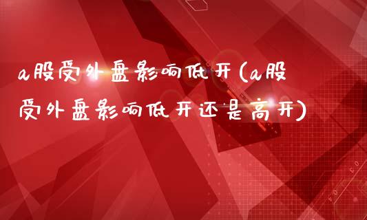 a股受外盘影响低开(a股受外盘影响低开还是高开)_https://www.zztgc.com_期货直播_第1张