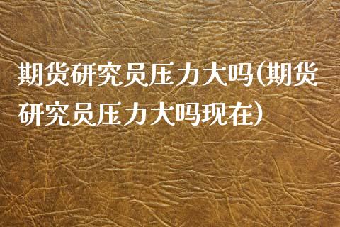 期货研究员压力大吗(期货研究员压力大吗现在)_https://www.zztgc.com_原油期货_第1张